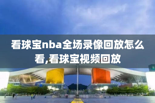 看球宝nba全场录像回放怎么看,看球宝视频回放